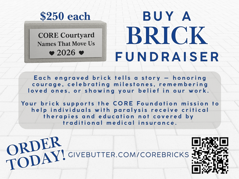 Support the CORE Courtyard Leave a lasting legacy with an engraved brick for $250. Your purchase directly funds critical therapies and education for individuals living with paralysis—services often not covered by traditional insurance. Honor a loved one or celebrate a milestone while supporting the CORE Foundation mission. Order Your Brick Today
