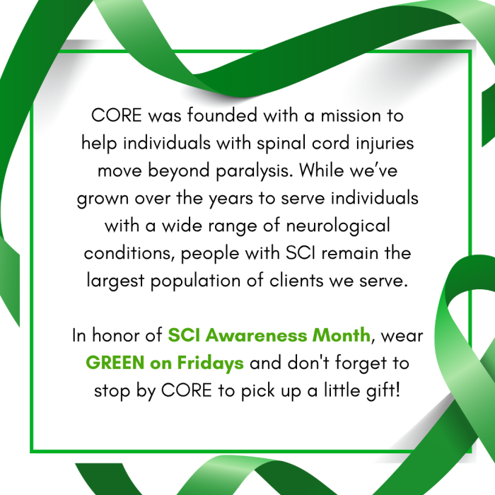 A square graphic bordered by a green awareness ribbon looping around a thin green frame against a white background. Text inside the frame reads: "CORE was founded with a mission to help individuals with spinal cord injuries move beyond paralysis. While we've grown over the years to serve individuals with a wide range of neurological conditions, people with SCI remain the largest population of clients we serve. In honor of SCI Awareness Month, wear GREEN on Fridays and don't forget to stop by CORE to pick up a little gift!"
